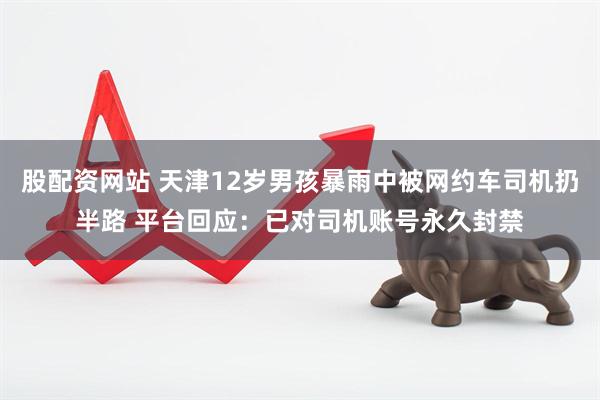 股配资网站 天津12岁男孩暴雨中被网约车司机扔半路 平台回应：已对司机账号永久封禁
