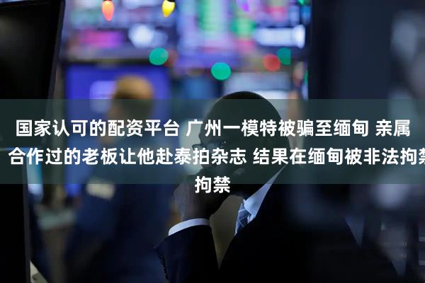 国家认可的配资平台 广州一模特被骗至缅甸 亲属：合作过的老板让他赴泰拍杂志 结果在缅甸被非法拘禁