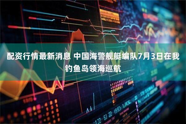 配资行情最新消息 中国海警舰艇编队7月3日在我钓鱼岛领海巡航