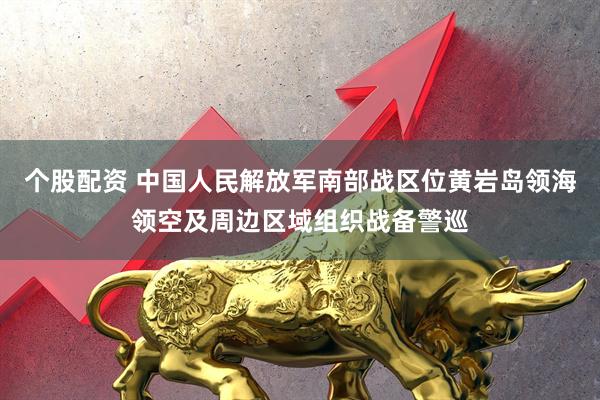 个股配资 中国人民解放军南部战区位黄岩岛领海领空及周边区域组织战备警巡