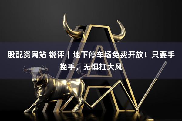 股配资网站 锐评｜地下停车场免费开放！只要手挽手，无惧扛大风