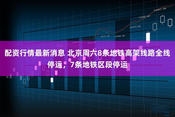 配资行情最新消息 北京周六8条地铁高架线路全线停运，7条地铁区段停运