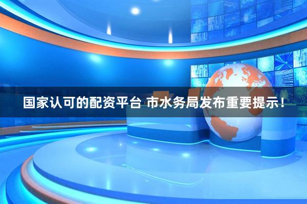 国家认可的配资平台 市水务局发布重要提示！