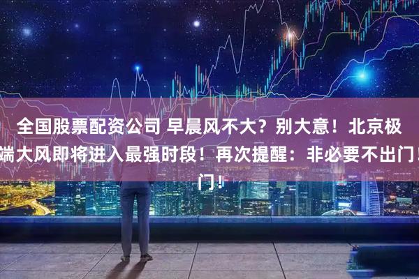 全国股票配资公司 早晨风不大？别大意！北京极端大风即将进入最强时段！再次提醒：非必要不出门！