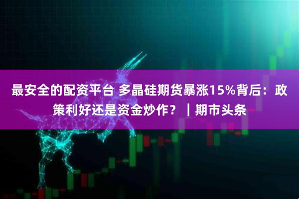最安全的配资平台 多晶硅期货暴涨15%背后：政策利好还是资金炒作？｜期市头条