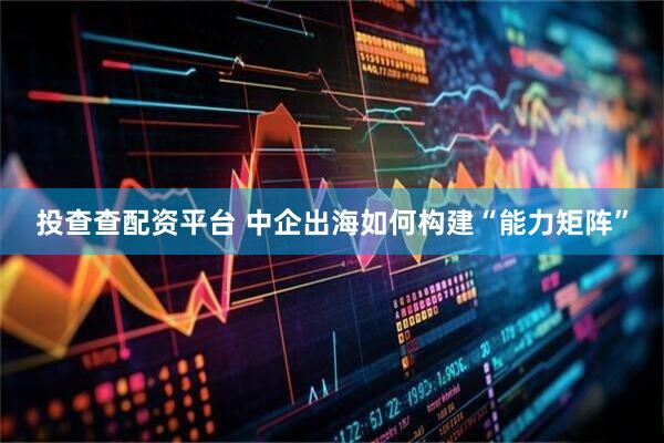 投查查配资平台 中企出海如何构建“能力矩阵”