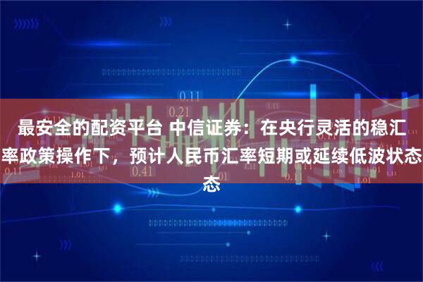 最安全的配资平台 中信证券：在央行灵活的稳汇率政策操作下，预计人民币汇率短期或延续低波状态