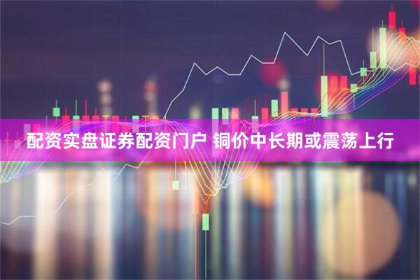 配资实盘证券配资门户 铜价中长期或震荡上行