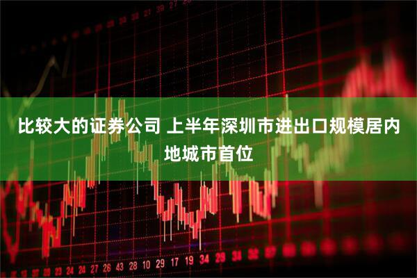 比较大的证券公司 上半年深圳市进出口规模居内地城市首位
