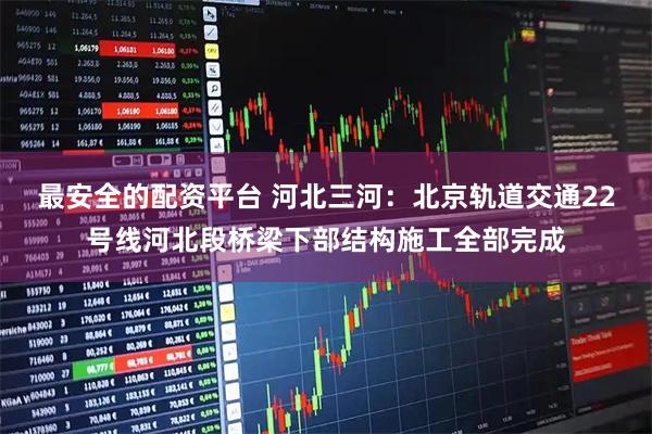 最安全的配资平台 河北三河：北京轨道交通22号线河北段桥梁下部结构施工全部完成
