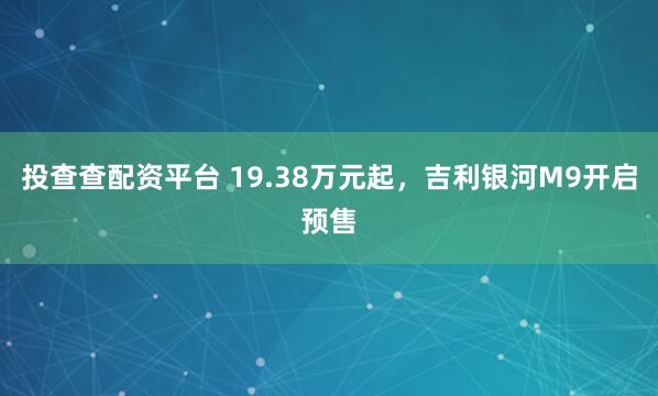 投查查配资平台 19.38万元起，吉利银河M9开启预售