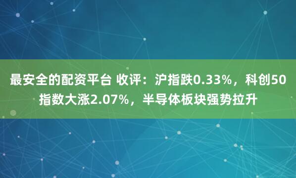 最安全的配资平台 收评：沪指跌0.33%，科创50指数大涨2.07%，半导体板块强势拉升