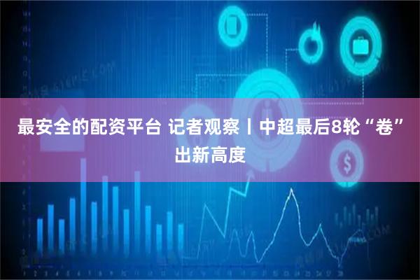 最安全的配资平台 记者观察丨中超最后8轮“卷”出新高度