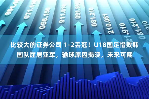 比较大的证券公司 1-2丢冠！U18国足惜败韩国队屈居亚军，输球原因揭晓，未来可期