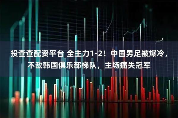 投查查配资平台 全主力1-2！中国男足被爆冷，不敌韩国俱乐部梯队，主场痛失冠军