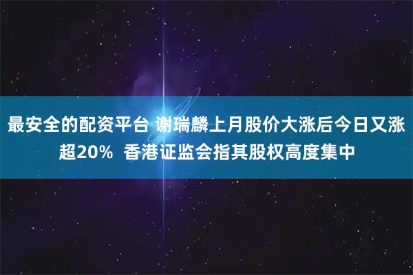 最安全的配资平台 谢瑞麟上月股价大涨后今日又涨超20%  香港证监会指其股权高度集中