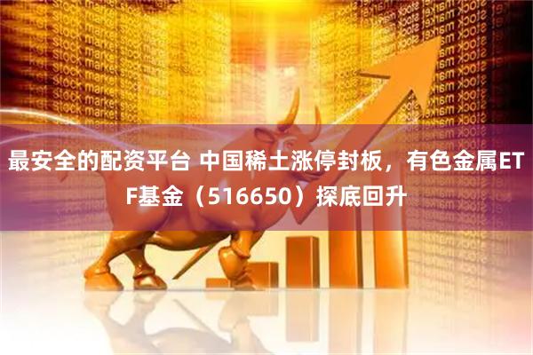 最安全的配资平台 中国稀土涨停封板，有色金属ETF基金（516650）探底回升