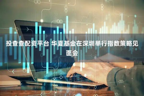 投查查配资平台 华夏基金在深圳举行指数策略见面会