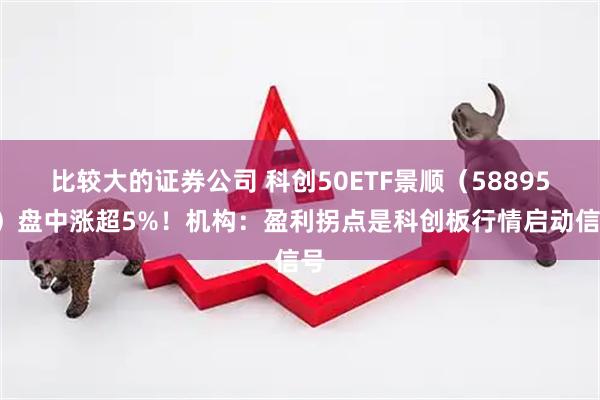 比较大的证券公司 科创50ETF景顺（588950）盘中涨超5%！机构：盈利拐点是科创板行情启动信号