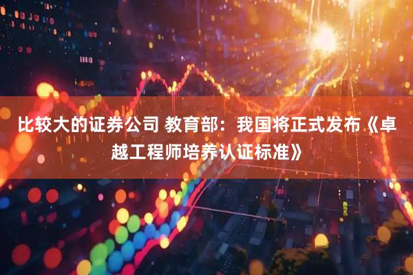 比较大的证券公司 教育部：我国将正式发布《卓越工程师培养认证标准》