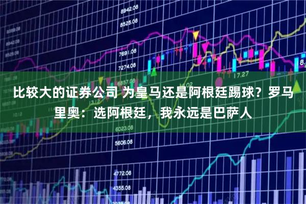 比较大的证券公司 为皇马还是阿根廷踢球？罗马里奥：选阿根廷，我永远是巴萨人