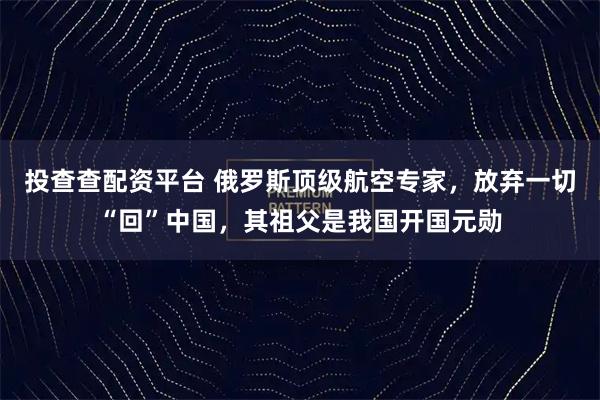 投查查配资平台 俄罗斯顶级航空专家，放弃一切“回”中国，其祖父是我国开国元勋