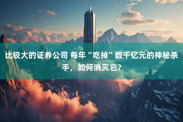 比较大的证券公司 每年“吃掉”数千亿元的神秘杀手，如何消灭它？